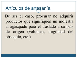 Artículos de artesanía.
De ser el caso, procurar no adquirir
productos que signifiquen un molestia
al agasajado para el traslado a su país
de origen (volumen, fragilidad del
obsequio, etc.).
 