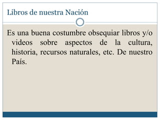 Libros de nuestra Nación

Es una buena costumbre obsequiar libros y/o
 videos sobre aspectos de la cultura,
 historia, recursos naturales, etc. De nuestro
 País.
 