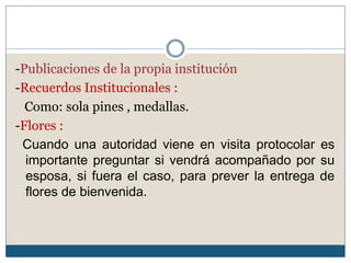 -Publicaciones de la propia institución.
-Recuerdos Institucionales :
  Como: sola pines , medallas.
-Flores :
 Cuando una autoridad viene en visita protocolar es
  importante preguntar si vendrá acompañado por su
  esposa, si fuera el caso, para prever la entrega de
  flores de bienvenida.
 