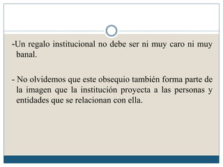 -Un regalo institucional no debe ser ni muy caro ni muy
 banal.

- No olvidemos que este obsequio también forma parte de
  la imagen que la institución proyecta a las personas y
  entidades que se relacionan con ella.
 