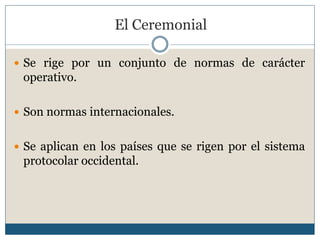 El Ceremonial

 Se rige por un conjunto de normas de carácter
 operativo.

 Son normas internacionales.


 Se aplican en los países que se rigen por el sistema
 protocolar occidental.
 