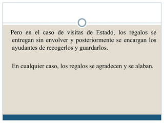 Pero en el caso de visitas de Estado, los regalos se
entregan sin envolver y posteriormente se encargan los
ayudantes de recogerlos y guardarlos.

En cualquier caso, los regalos se agradecen y se alaban.
 