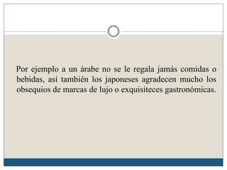 Por ejemplo a un árabe no se le regala jamás comidas o
bebidas, así también los japoneses agradecen mucho los
obsequios de marcas de lujo o exquisiteces gastronómicas.
 