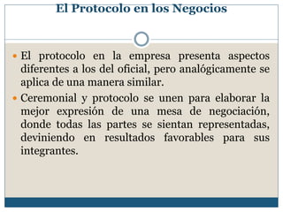 El Protocolo en los Negocios


 El protocolo en la empresa presenta aspectos
  diferentes a los del oficial, pero analógicamente se
  aplica de una manera similar.
 Ceremonial y protocolo se unen para elaborar la
  mejor expresión de una mesa de negociación,
  donde todas las partes se sientan representadas,
  deviniendo en resultados favorables para sus
  integrantes.
 