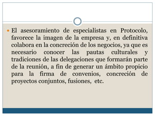  El asesoramiento de especialistas en Protocolo,
 favorece la imagen de la empresa y, en definitiva
 colabora en la concreción de los negocios, ya que es
 necesario conocer las pautas culturales y
 tradiciones de las delegaciones que formarán parte
 de la reunión, a fin de generar un ámbito propicio
 para la firma de convenios, concreción de
 proyectos conjuntos, fusiones, etc.
 