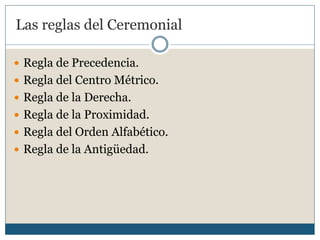 Las reglas del Ceremonial

 Regla de Precedencia.
 Regla del Centro Métrico.
 Regla de la Derecha.
 Regla de la Proximidad.
 Regla del Orden Alfabético.
 Regla de la Antigüedad.
 