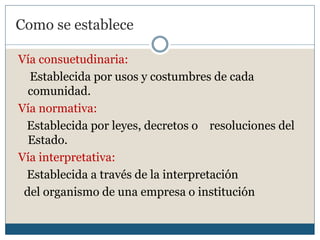 Como se establece

Vía consuetudinaria:
  Establecida por usos y costumbres de cada
  comunidad.
Vía normativa:
 Establecida por leyes, decretos o resoluciones del
  Estado.
Vía interpretativa:
 Establecida a través de la interpretación
 del organismo de una empresa o institución
 