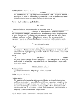 Pastor o pastora: (Dirigiéndose a la novia)
_____________________________ , ¿recibes a _________________________
por tu esposa, para vivir con ella según la ordenanza de Dios? ¿La amarás, honrarás y
consolarás, en salud, en enfermedad, en prosperidad y en adversidad y renunciando a
todos los otros te conservarás para él solamente, mientras vivan?
Novia: Sí, lo haré con la ayuda de Dios.
ORACIÓN
Dios nuestro escucha nuestras oraciones de apoyo a la unión de ____________________
y _____________________. Bendícenos en la medida en que ofrecemos nuestras
oraciones de amor y sostén a este matrimonio. Bendíceles en el nuevo compromiso que
se hacen el uno al otro. Permite que esta pareja siempre pueda testificar sobre el amor
verdadero que hoy se profesan y del cual somos testigos. Que su amor continúe
creciendo y que sea un reflejo real de Tu amor por nosotros. Por Cristo Jesús. Amén
VOTOS MATRIMONIALES
Novio:
Yo _______________________ , me doy a tí ________________________ para
ser tu esposo. Prometo amarte, honrarte y sostenerte en gozo y en tristeza, en salud y
en enfermedad, en prosperidad y adversidad desde este día en adelante y hasta que la
muerte nos separe.
Novia:
Yo ________________________ , me doy a tí ______________________ para ser
tu esposa. Prometo amarte, honrarte y sostenerte en gozo y en tristeza, en salud y en
enfermedad, en prosperidad y adversidad desde este día en adelante y hasta que la
muerte nos separe.
INTERCAMBIO DE ANILLOS
Pastor o pastora:
¿Qué ofrecen como señal del pacto que acaban de hacer?
Pareja: (Entregan los anillos al pastor)
Pastor o pastora:
Un pequeño anillo de metal precioso era considerado por los antiguos como un
emblema de eternidad ya que está hecho en tal forma que no tiene principio ni fin,
mientras que el metal precioso del cual está hecho este anillo se dice que es de tal
modo incorruptible que ni el tiempo ni el uso pueden dañarlo. Permitan que esta
unión solemnizada en esta ocasión y sellada por este emblema, sea incorruptible en
su pureza y tan duradera como el tiempo mismo.
Novio: (Colocará el anillo en la mano izquierda de la novia y repetirá después del ministro)
 