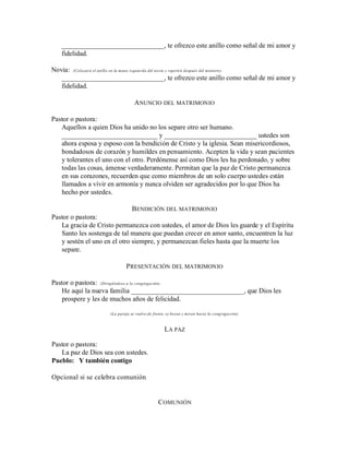 ______________________________, te ofrezco este anillo como señal de mi amor y
fidelidad.
Novia: (Colocará el anillo en la mano izquierda del novio y repetirá después del ministro)
______________________________, te ofrezco este anillo como señal de mi amor y
fidelidad.
ANUNCIO DEL MATRIMONIO
Pastor o pastora:
Aquellos a quien Dios ha unido no los separe otro ser humano.
____________________________ y ___________________________ ustedes son
ahora esposa y esposo con la bendición de Cristo y la iglesia. Sean misericordiosos,
bondadosos de corazón y humildes en pensamiento. Acepten la vida y sean pacientes
y tolerantes el uno con el otro. Perdónense así como Dios les ha perdonado, y sobre
todas las cosas, ámense verdaderamente. Permitan que la paz de Cristo permanezca
en sus corazones, recuerden que como miembros de un solo cuerpo ustedes están
llamados a vivir en armonía y nunca olviden ser agradecidos por lo que Dios ha
hecho por ustedes.
BENDICIÓN DEL MATRIMONIO
Pastor o pastora:
La gracia de Cristo permanezca con ustedes, el amor de Dios les guarde y el Espíritu
Santo les sostenga de tal manera que puedan crecer en amor santo, encuentren la luz
y sostén el uno en el otro siempre, y permanezcan fieles hasta que la muerte los
separe.
PRESENTACIÓN DEL MATRIMONIO
Pastor o pastora: (Dirigiéndose a la congregación)
He aquí la nueva familia _________________________________, que Dios les
prospere y les de muchos años de felicidad.
(La pareja se vuelve de frente, se besan y miran hacia la congregación)
LA PAZ
Pastor o pastora:
La paz de Dios sea con ustedes.
Pueblo: Y también contigo
Opcional si se celebra comunión
COMUNIÓN
 