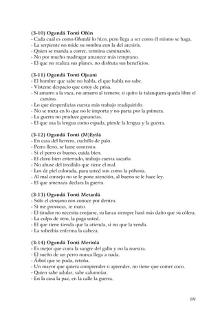 89
(3-10) Ogundá Tonti Ofún
- Cada cual es como Obatalá lo hizo, pero llega a ser como él mismo se haga.
- La serpiente no mide su sombra con la del arcoiris.
- Quien se manda a correr, termina caminando.
- No por mucho madrugar amanece más temprano.
- El que no realiza sus planes, no disfruta sus beneficios.
(3-11) Ogundá Tonti Ojuani
- El hombre que sabe no habla, el que habla no sabe.
- Vísteme despacio que estoy de prisa.
- Si amarro a la vaca, no amarro al ternero; si quito la talanquera queda libre el
camino.
- Lo que desperdicias cuesta más trabajo readquirirlo.
- No se meta en lo que no le importa y no parta por la primera.
- La guerra no produce ganancias.
- El que usa la lengua como espada, pierde la lengua y la guerra.
(3-12) Ogundá Tonti (M)Eyilá
- En casa del herrero, cuchillo de palo.
- Perro lleno, se lame contento.
- Si el perro es bueno, cuida bien.
- El clavo bien enterrado, trabajo cuesta sacarlo.
- No abuse del inválido que tiene el mal.
- Los de piel colorada, para usted son como la pólvora.
- Al mal consejo no se le pone atención, al bueno se le hace ley.
- El que amenaza declara la guerra.
(3-13) Ogundá Tonti Metanlá
- Sólo el cirujano nos conoce por dentro.
- Si me provocas, te mato.
- El tirador no necesita enojarse, su lanza siempre hará más daño que su cólera.
- La culpa de otro, la paga usted.
- El que tiene tienda que la atienda, si no que la venda.
- La soberbia enferma la cabeza.
(3-14) Ogundá Tonti Merinlá
- Es mejor que corra la sangre del gallo y no la nuestra.
- El sueño de un perro nunca llega a nada.
- Árbol que se poda, retoña.
- Un mayor que quiera comprender o aprender, no tiene que comer coco.
- Quien sabe adular, sabe calumniar.
- En la casa la paz, en la calle la guerra.
 