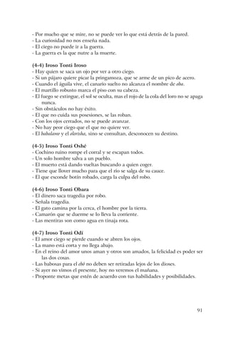 91
- Por mucho que se mire, no se puede ver lo que está detrás de la pared.
- La curiosidad no nos enseña nada.
- El ciego no puede ir a la guerra.
- La guerra es la que nutre a la muerte.
(4-4) Iroso Tonti Iroso
- Hay quien se saca un ojo por ver a otro ciego.
- Si un pájaro quiere picar la pringamoza, que se arme de un pico de acero.
- Cuando el águila vive, el canario suelto no alcanza el nombre de oba.
- El martillo robusto marca el piso con su cabeza.
- El fuego se extingue, el sol se oculta, mas el rojo de la cola del loro no se apaga
nunca.
- Sin obstáculos no hay éxito.
- El que no cuida sus posesiones, se las roban.
- Con los ojos cerrados, no se puede avanzar.
- No hay peor ciego que el que no quiere ver.
- El babalawo y el olorisha, sino se consultan, desconocen su destino.
(4-5) Iroso Tonti Oshé
- Cochino ruino rompe el corral y se escapan todos.
- Un solo hombre salva a un pueblo.
- El muerto está dando vueltas buscando a quien coger.
- Tiene que llover mucho para que el río se salga de su cauce.
- El que esconde botín robado, carga la culpa del robo.
(4-6) Iroso Tonti Obara
- El dinero saca tragedia por robo.
- Señala tragedia.
- El gato camina por la cerca, el hombre por la tierra.
- Camarón que se duerme se lo lleva la corriente.
- Las mentiras son como agua en tinaja rota.
(4-7) Iroso Tonti Odí
- El amor ciego se pierde cuando se abren los ojos.
- La mano está corta y no llega abajo.
- En el reino del amor unos aman y otros son amados, la felicidad es poder ser
las dos cosas.
- Las babosas para el ebó no deben ser retiradas lejos de los dioses.
- Si ayer no vimos el presente, hoy no veremos el mañana.
- Proponte metas que estén de acuerdo con tus habilidades y posibilidades.
 