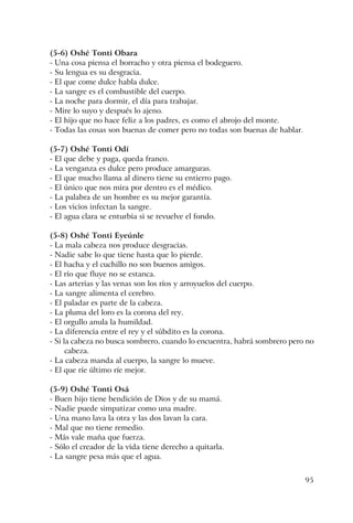 95
(5-6) Oshé Tonti Obara
- Una cosa piensa el borracho y otra piensa el bodeguero.
- Su lengua es su desgracia.
- El que come dulce habla dulce.
- La sangre es el combustible del cuerpo.
- La noche para dormir, el día para trabajar.
- Mire lo suyo y después lo ajeno.
- El hijo que no hace feliz a los padres, es como el abrojo del monte.
- Todas las cosas son buenas de comer pero no todas son buenas de hablar.
(5-7) Oshé Tonti Odí
- El que debe y paga, queda franco.
- La venganza es dulce pero produce amarguras.
- El que mucho llama al dinero tiene su entierro pago.
- El único que nos mira por dentro es el médico.
- La palabra de un hombre es su mejor garantía.
- Los vicios infectan la sangre.
- El agua clara se enturbia si se revuelve el fondo.
(5-8) Oshé Tonti Eyeúnle
- La mala cabeza nos produce desgracias.
- Nadie sabe lo que tiene hasta que lo pierde.
- El hacha y el cuchillo no son buenos amigos.
- El río que fluye no se estanca.
- Las arterias y las venas son los ríos y arroyuelos del cuerpo.
- La sangre alimenta el cerebro.
- El paladar es parte de la cabeza.
- La pluma del loro es la corona del rey.
- El orgullo anula la humildad.
- La diferencia entre el rey y el súbdito es la corona.
- Si la cabeza no busca sombrero, cuando lo encuentra, habrá sombrero pero no
cabeza.
- La cabeza manda al cuerpo, la sangre lo mueve.
- El que ríe último ríe mejor.
(5-9) Oshé Tonti Osá
- Buen hijo tiene bendición de Dios y de su mamá.
- Nadie puede simpatizar como una madre.
- Una mano lava la otra y las dos lavan la cara.
- Mal que no tiene remedio.
- Más vale maña que fuerza.
- Sólo el creador de la vida tiene derecho a quitarla.
- La sangre pesa más que el agua.
 