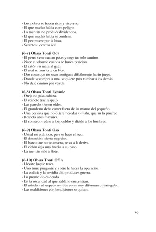 99
- Los pobres se hacen ricos y viceversa
- El que mucho habla corre peligro.
- La mentira no produce dividendos.
- El que mucho habla se condena.
- El pez muere por la boca.
- Secretos, secretos son.
(6-7) Obara Tonti Odí
- El perro tiene cuatro patas y coge un solo camino.
- Nace el soborno cuando se busca posición.
- El ratón no mata al gato.
- El mal se convierte en bien.
- Dos cosas que no sean contiguas difícilmente harán juego.
- Donde se compra a uno, se quiere para tumbar a los demás.
- No deje camino por vereda.
(6-8) Obara Tonti Eyeúnle
- Oreja no pasa cabeza.
- El respeto trae respeto.
- Las paredes tienen oídos.
- El grande no debe comer fuera de las manos del pequeño.
- Una persona que no quiere heredar lo malo, que no lo procree.
- Respeta a los mayores.
- El comercio reúne a los pueblos y divide a los hombres.
(6-9) Obara Tonti Osá
- Usted no está loco, pero se hace el loco.
- El descrédito cierra negocios.
- El barco que no se amarra, se va a la deriva.
- El ciclón deja una brecha a su paso.
- La mentira sale a flote.
(6-10) Obara Tonti Ofún
- Llévate lo que traes.
- Uno toma purgante y a otro le hacen la operación.
- La codicia y la envidia sólo producen guerra.
- Lo prometido es deuda.
- En la oscuridad al que habla lo encuentran.
- El miedo y el respeto son dos cosas muy diferentes, distíngalos.
- Las maldiciones con bendiciones se quitan.
 