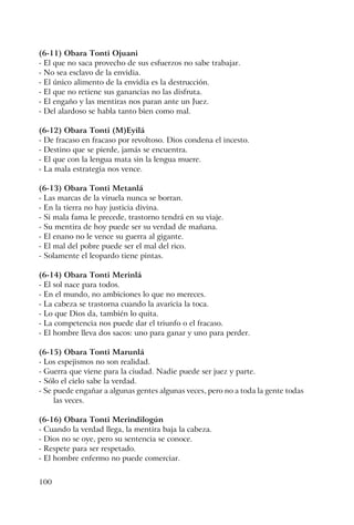 100
(6-11) Obara Tonti Ojuani
- El que no saca provecho de sus esfuerzos no sabe trabajar.
- No sea esclavo de la envidia.
- El único alimento de la envidia es la destrucción.
- El que no retiene sus ganancias no las disfruta.
- El engaño y las mentiras nos paran ante un Juez.
- Del alardoso se habla tanto bien como mal.
(6-12) Obara Tonti (M)Eyilá
- De fracaso en fracaso por revoltoso. Dios condena el incesto.
- Destino que se pierde, jamás se encuentra.
- El que con la lengua mata sin la lengua muere.
- La mala estrategia nos vence.
(6-13) Obara Tonti Metanlá
- Las marcas de la viruela nunca se borran.
- En la tierra no hay justicia divina.
- Si mala fama le precede, trastorno tendrá en su viaje.
- Su mentira de hoy puede ser su verdad de mañana.
- El enano no le vence su guerra al gigante.
- El mal del pobre puede ser el mal del rico.
- Solamente el leopardo tiene pintas.
(6-14) Obara Tonti Merinlá
- El sol nace para todos.
- En el mundo, no ambiciones lo que no mereces.
- La cabeza se trastorna cuando la avaricia la toca.
- Lo que Dios da, también lo quita.
- La competencia nos puede dar el triunfo o el fracaso.
- El hombre lleva dos sacos: uno para ganar y uno para perder.
(6-15) Obara Tonti Marunlá
- Los espejismos no son realidad.
- Guerra que viene para la ciudad. Nadie puede ser juez y parte.
- Sólo el cielo sabe la verdad.
- Se puede engañar a algunas gentes algunas veces, pero no a toda la gente todas
las veces.
(6-16) Obara Tonti Merindilogún
- Cuando la verdad llega, la mentira baja la cabeza.
- Dios no se oye, pero su sentencia se conoce.
- Respete para ser respetado.
- El hombre enfermo no puede comerciar.
 