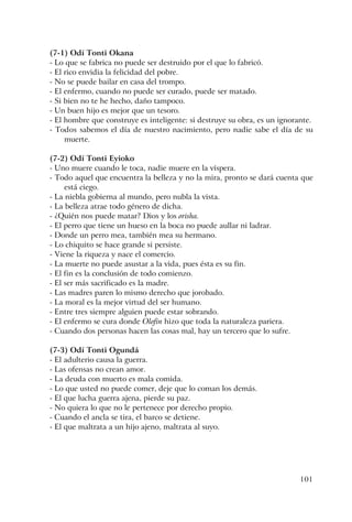 101
(7-1) Odí Tonti Okana
- Lo que se fabrica no puede ser destruido por el que lo fabricó.
- El rico envidia la felicidad del pobre.
- No se puede bailar en casa del trompo.
- El enfermo, cuando no puede ser curado, puede ser matado.
- Si bien no te he hecho, daño tampoco.
- Un buen hijo es mejor que un tesoro.
- El hombre que construye es inteligente: si destruye su obra, es un ignorante.
- Todos sabemos el día de nuestro nacimiento, pero nadie sabe el día de su
muerte.
(7-2) Odí Tonti Eyioko
- Uno muere cuando le toca, nadie muere en la víspera.
- Todo aquel que encuentra la belleza y no la mira, pronto se dará cuenta que
está ciego.
- La niebla gobierna al mundo, pero nubla la vista.
- La belleza atrae todo género de dicha.
- ¿Quién nos puede matar? Dios y los orisha.
- El perro que tiene un hueso en la boca no puede aullar ni ladrar.
- Donde un perro mea, también mea su hermano.
- Lo chiquito se hace grande si persiste.
- Viene la riqueza y nace el comercio.
- La muerte no puede asustar a la vida, pues ésta es su fin.
- El fin es la conclusión de todo comienzo.
- El ser más sacrificado es la madre.
- Las madres paren lo mismo derecho que jorobado.
- La moral es la mejor virtud del ser humano.
- Entre tres siempre alguien puede estar sobrando.
- El enfermo se cura donde Olofin hizo que toda la naturaleza pariera.
- Cuando dos personas hacen las cosas mal, hay un tercero que lo sufre.
(7-3) Odí Tonti Ogundá
- El adulterio causa la guerra.
- Las ofensas no crean amor.
- La deuda con muerto es mala comida.
- Lo que usted no puede comer, deje que lo coman los demás.
- El que lucha guerra ajena, pierde su paz.
- No quiera lo que no le pertenece por derecho propio.
- Cuando el ancla se tira, el barco se detiene.
- El que maltrata a un hijo ajeno, maltrata al suyo.
 