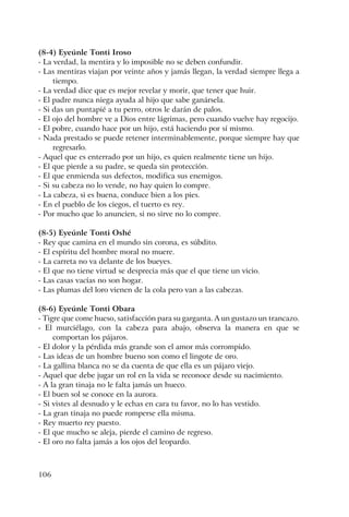 106
(8-4) Eyeúnle Tonti Iroso
- La verdad, la mentira y lo imposible no se deben confundir.
- Las mentiras viajan por veinte años y jamás llegan, la verdad siempre llega a
tiempo.
- La verdad dice que es mejor revelar y morir, que tener que huir.
- El padre nunca niega ayuda al hijo que sabe ganársela.
- Si das un puntapié a tu perro, otros le darán de palos.
- El ojo del hombre ve a Dios entre lágrimas, pero cuando vuelve hay regocijo.
- El pobre, cuando hace por un hijo, está haciendo por sí mismo.
- Nada prestado se puede retener interminablemente, porque siempre hay que
regresarlo.
- Aquel que es enterrado por un hijo, es quien realmente tiene un hijo.
- El que pierde a su padre, se queda sin protección.
- El que enmienda sus defectos, modifica sus enemigos.
- Si su cabeza no lo vende, no hay quien lo compre.
- La cabeza, si es buena, conduce bien a los pies.
- En el pueblo de los ciegos, el tuerto es rey.
- Por mucho que lo anuncien, si no sirve no lo compre.
(8-5) Eyeúnle Tonti Oshé
- Rey que camina en el mundo sin corona, es súbdito.
- El espíritu del hombre moral no muere.
- La carreta no va delante de los bueyes.
- El que no tiene virtud se desprecia más que el que tiene un vicio.
- Las casas vacías no son hogar.
- Las plumas del loro vienen de la cola pero van a las cabezas.
(8-6) Eyeúnle Tonti Obara
- Tigre que come hueso, satisfacción para su garganta. A un gustazo un trancazo.
- El murciélago, con la cabeza para abajo, observa la manera en que se
comportan los pájaros.
- El dolor y la pérdida más grande son el amor más corrompido.
- Las ideas de un hombre bueno son como el lingote de oro.
- La gallina blanca no se da cuenta de que ella es un pájaro viejo.
- Aquel que debe jugar un rol en la vida se reconoce desde su nacimiento.
- A la gran tinaja no le falta jamás un hueco.
- El buen sol se conoce en la aurora.
- Si vistes al desnudo y le echas en cara tu favor, no lo has vestido.
- La gran tinaja no puede romperse ella misma.
- Rey muerto rey puesto.
- El que mucho se aleja, pierde el camino de regreso.
- El oro no falta jamás a los ojos del leopardo.
 