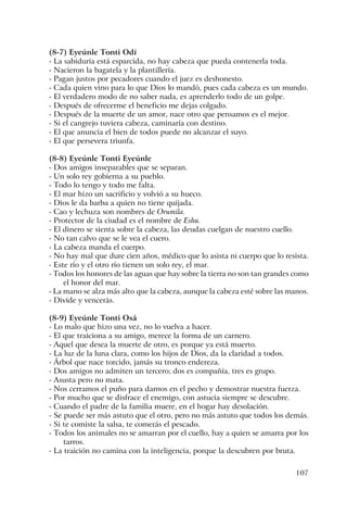 107
(8-7) Eyeúnle Tonti Odí
- La sabiduría está esparcida, no hay cabeza que pueda contenerla toda.
- Nacieron la bagatela y la plantillería.
- Pagan justos por pecadores cuando el juez es deshonesto.
- Cada quien vino para lo que Dios lo mandó, pues cada cabeza es un mundo.
- El verdadero modo de no saber nada, es aprenderlo todo de un golpe.
- Después de ofrecerme el beneficio me dejas colgado.
- Después de la muerte de un amor, nace otro que pensamos es el mejor.
- Si el cangrejo tuviera cabeza, caminaría con destino.
- El que anuncia el bien de todos puede no alcanzar el suyo.
- El que persevera triunfa.
(8-8) Eyeúnle Tonti Eyeúnle
- Dos amigos inseparables que se separan.
- Un solo rey gobierna a su pueblo.
- Todo lo tengo y todo me falta.
- El mar hizo un sacrificio y volvió a su hueco.
- Dios le da barba a quien no tiene quijada.
- Cao y lechuza son nombres de Orumila.
- Protector de la ciudad es el nombre de Eshu.
- El dinero se sienta sobre la cabeza, las deudas cuelgan de nuestro cuello.
- No tan calvo que se le vea el cuero.
- La cabeza manda el cuerpo.
- No hay mal que dure cien años, médico que lo asista ni cuerpo que lo resista.
- Este río y el otro río tienen un solo rey, el mar.
- Todos los honores de las aguas que hay sobre la tierra no son tan grandes como
el honor del mar.
- La mano se alza más alto que la cabeza, aunque la cabeza esté sobre las manos.
- Divide y vencerás.
(8-9) Eyeúnle Tonti Osá
- Lo malo que hizo una vez, no lo vuelva a hacer.
- El que traiciona a su amigo, merece la forma de un carnero.
- Aquel que desea la muerte de otro, es porque ya está muerto.
- La luz de la luna clara, como los hijos de Dios, da la claridad a todos.
- Árbol que nace torcido, jamás su tronco endereza.
- Dos amigos no admiten un tercero; dos es compañía, tres es grupo.
- Asusta pero no mata.
- Nos cerramos el puño para darnos en el pecho y demostrar nuestra fuerza.
- Por mucho que se disfrace el enemigo, con astucia siempre se descubre.
- Cuando el padre de la familia muere, en el hogar hay desolación.
- Se puede ser más astuto que el otro, pero no más astuto que todos los demás.
- Si te comiste la salsa, te comerás el pescado.
- Todos los animales no se amarran por el cuello, hay a quien se amarra por los
tarros.
- La traición no camina con la inteligencia, porque la descubren por bruta.
 