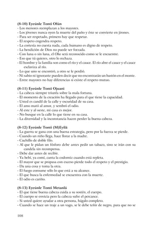 108
(8-10) Eyeúnle Tonti Ofún
- Los menores reemplazan a los mayores.
- Los jóvenes nunca oyen la muerte del paño y éste se convierte en jirones.
- Para ser respetado, primero hay que respetar.
- El respeto engendra respeto.
- La cortesía no cuesta nada, cada humano es digno de respeto.
- La bendición de Dios no puede ser forzada.
- Con luna o sin luna, el Oba será reconocido como se le encuentre.
- Eso que tú quieres, otro lo rechaza.
- El hombre y la familia son como el río y el cauce. El río abre el cauce y el cauce
esclaviza al río.
- Lo que uno se encontró, a otro se le perdió.
- Ni sabio ni ignorante pueden decir que no encontrarán un bastón en el monte.
- Entre mayores no hay diferencias si existe el respeto mutuo.
(8-11) Eyeúnle Tonti Ojuani
- La cabeza siempre triunfa sobre la mala fortuna.
- El momento de la creación ha llegado para el que tiene la capacidad.
- Usted es candil de la calle y oscuridad de su casa.
- El amo mató al amor, y sembró el odio.
- Al este y al oeste, mi casa es mejor.
- No busque en la calle lo que tiene en su casa.
- La diversidad y la inconstancia hacen perder la buena cabeza.
(8-12) Eyeúnle Tonti (M)Eyilá
- La guerra se gana con una buena estrategia, pero por la fuerza se pierde.
- Cuando un niño llega, hace llorar a la madre.
- Cuchillo de doble filo.
- Al que le pidan un fósforo debe antes pedir un tabaco, sino se irán con su
candela sin recompensa.
- Debe dar antes de recibir.
- Ya bebí, ya comí, canta la codorniz cuando está repleta.
- El mayor que se propasa con exceso pierde todo el respeto y el prestigio.
- Da una cosa y toma la otra.
- El fuego consume sólo lo que está a su alcance.
- El que busca la enfermedad se encuentra con la muerte.
- El odio es cariño.
(8-13) Eyeúnle Tonti Metanlá
- El que tiene buena cabeza cuida a su sostén, el cuerpo.
- El cuerpo se envicia pero la cabeza sufre el percance.
- Si usted quiere ayudar a otra persona, hágalo completo.
- Cuando se hace un traje a un vago, se le debe teñir de negro, para que no se
 