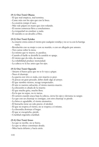 110
(9-1) Osá Tonti Okana
- El que mal empieza, mal termina.
- Come más con los ojos que con la boca.
- La avaricia rompe el saco.
- Más vale pájaro en mano que cien volando.
- El eterno comenzar lleva a conclusiones.
- La terquedad no conduce a nada.
- El suicidio es un desafío a Dios.
(9-2) Osá Tonti Eyioko
- La muerte entra como el viento por cualquier rendija y no se va con la barriga
vacía.
- Revolución con su mujer o con su marido, o con un allegado por amores.
- Tres cartas sobre la mesa.
- Lo mismo que te mueve, te paraliza.
- Cuando el fuelle se desinfla la candela se apaga.
- El viento que da vida, da muerte.
- La volubilidad produce mortandad.
- La cabeza ve la luz antes que los ojos.
(9-3) Osá Tonti Ogundá
- Amarre el barco para que no se le vaya a pique.
- Nace el chantaje.
- La guerra con vivo es mala, con muerto es peor.
- Si pescas un gran pescado, debes darle algo al arroyo.
- El que siembra vientos, recoge tempestades.
- El aire es nuestra salvación, el viento nuestra muerte.
- La discusión es aliada de la muerte.
- El que mucho grita, mucho llora.
- En lo que no sepas, no te metas.
- El carnero cuando ataca baja la cabeza, cierra los ojos y derrama su sangre.
- Lo que con un chantaje se consigue, con otro chantaje se pierde.
- La brisa es agradable, el viento atemoriza.
- El borracho tiene un solo precio: el alcohol.
- El que no respeta el viento, no se respeta a sí mismo.
- La discordia destruye el hogar.
- El que se encapricha, pierde.
- Crueldad engendra crueldad.
(9-4) Osá Tonti Iroso
- Lo que se escribe, no se borra.
- Lo que se ofrece constituye deuda.
- Mira hacia delante y hacia atrás.
 