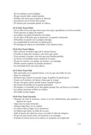 111
- En la confianza está el peligro.
- El que mucho bebe, mucho pierde.
- El lobo vela hasta que el pastor se duerme.
- Las piernas son el sostén del cuerpo.
- El carnero por testarudo pierde su cabeza.
(9-5) Osá Tonti Oshé
- Si no sabes la ley con que tienes que vivir aquí, aprenderás en el otro mundo.
- Toda persona es digna de respeto.
- Los padres no piden bendición a los hijos.
- Si no sabes el derecho que te pertenece, no puedes reclamarlo.
- El hombre no puede ser su propio enemigo.
- La complicidad lo convierte en delincuente.
- El enemigo de afuera es controlable, el de adentro mata.
(9-6) Osá Tonti Obara
- Dos carneros no beben agua de la misma fuente.
- Cuando se fajan dos carneros, uno tiene que ceder.
- Una retirada a tiempo, vale más que una batalla perdida.
- La brisa y el remolino nunca andan de la mano.
- El que no conoce a su amigo, no conoce a su enemigo.
- Donde manda capitán no manda marinero.
- La autoridad tiene una sola cabeza.
(9-7) Osá Tonti Odí
- Dos narizudos no se pueden besar, a no ser que uno ladee la cara.
- Nace la esclavitud.
- El huevo que el perro no puede tragar, la gallina lo puede picar.
- Tanto va el cántaro a la fuente, hasta que se rompe.
- El que cría perro ajeno, pierde el pan y pierde el perro.
- En asunto de familia no se puede promediar.
- El yunque y el martillo no se dan golpes porque hay un hierro en el medio.
- La cadena convierte al libre en esclavo.
- Sin fuelle no hay fragua.
(9-8) Osá Tonti Eyeúnle
- Después de frita la manteca, vamos a ver los chicharrones que quedan y a
quienes les tocan.
- Aquí nace la mala tentación.
- Aunque diga bien, no es verdad.
- La mosca sobre el tigre no lo atemoriza.
- La babosa que baila, no falta de su casa.
- Sabe el precio de todas las cosas y no sabe el valor de ninguna.
- El que no mira hacia atrás, no reconoce a su enemigo.
- Cuando el viento entra en la cabeza, se convierte en tempestad.
 