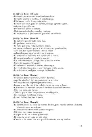 113
(9-12) Osá Tonti (M)Eyilá
- Fracasado por revoltoso, candil del vertedero.
- El viento levanta la candela, el agua la apaga.
- Palabras de bocón llevan a discusión.
- El barco con velas, pero sin capitán, no llega a puerto seguro.
- Ají pica al que ají come.
- Por porfiado pierde la cabeza.
- Quien crea obstáculos, con ellos tropieza.
- El bochorno es el producto del que habla sin medida.
(9-13) Osá Tonti Metanlá
- El mal suyo está sentado en su casa.
- El que busca, encuentra.
- El plato que usted rompió, otro lo pagará.
- Al viento es al único que se le acepta no tener paradero fijo.
- Ayer allá, hoy aquí y mañana ¿dónde estás?
- A la malanga de agua las raíces no la sujetan.
- La enfermedad se mueve más rápido que el viento.
- El moverse mucho no engaña la muerte.
- Ríe y el mundo reirá contigo, llora y llorarás tú sólo.
- Con este muerto a otra parte.
- El enfermo al hospital, el muerto a la morgue.
- Las epidemias viajan por el aire y navegan por la sangre.
- La enfermedad es el peor enemigo del hombre.
(9-14) Osá Tonti Merinlá
- Su casa es de todo el mundo, menos de usted.
- Aquí fue donde el tigre no pudo comerse al chivo.
- Por hacer favores se puede perder la cabeza.
- Lo que se escribe con tinta, trabajo cuesta para que se borre.
- Cuchillo de un babalawo cortará el cuello de la chiva de Orumila.
- Más vale maña que fuerza.
- Todo lo que se eleva con placer cae por obligación.
- No construya castillos en el aire.
- La raíz del árbol está en la tierra.
(9-15) Osá Tonti Marunlá
- La cabeza conoce las cosas de nuestro destino, pero cuando arriban a la tierra
nos mostramos impacientes.
- El conocimiento tiene valor cuando se aplica.
- Mientras más miras, menos ves.
- Rey por un día no es buen gobernante.
- El trono de un rey tiene un sólo sitio.
- Cuando el de afuera vale más que el de adentro, corra y múdese.
 