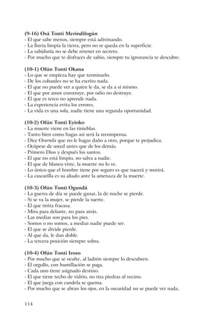 114
(9-16) Osá Tonti Merindilogún
- El que sabe menos, siempre está adivinando.
- La lluvia limpia la tierra, pero no se queda en la superficie.
- La sabiduría no se debe retener en secreto.
- Por mucho que te disfraces de sabio, siempre tu ignorancia te descubre.
(10-1) Ofún Tonti Okana
- Lo que se empieza hay que terminarlo.
- De los cobardes no se ha escrito nada.
- El que no puede ver a quien le da, se da a sí mismo.
- El que por amor construye, por odio no destruye.
- El que es terco no aprende nada.
- La experiencia evita los errores.
- La vida es una sola, nadie tiene una segunda oportunidad.
(10-2) Ofún Tonti Eyioko
- La muerte viene en las tinieblas.
- Tanto bien como hagas así será la recompensa.
- Dice Orurnila que no le hagas daño a otro, porque te perjudica.
- Ocúpese de usted antes que de los demás.
- Primero Dios y después los santos.
- El que no está limpio, no salva a nadie.
- El que de blanco viste, la muerte no lo ve.
- Lo único que el hombre tiene por seguro es que nacerá y morirá.
- La cascarilla es su aliado ante la amenaza de la muerte.
(10-3) Ofún Tonti Ogundá
- La guerra de día se puede ganar, la de noche se pierde.
- Si se va la mujer, se pierde la suerte.
- El que imita fracasa.
- Mira para delante, no para atrás.
- Las medias son para los pies.
- Somos o no somos, a medias nadie puede ser.
- El que se divide pierde.
- Al que da, le dan doble.
- La tercera posición siempre sobra.
(10-4) Ofún Tonti Iroso
- Por mucho que se oculte, al ladrón siempre lo descubren.
- El orgullo, con humillación se paga.
- Cada uno tiene asignado destino.
- El que tiene techo de vidrio, no tira piedras al vecino.
- El que juega con candela se quema.
- Por mucho que se abran los ojos, en la oscuridad no se puede ver nada.
 