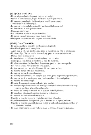 116
(10-9) Ofún Tonti Osá
- El enemigo en la niebla puede parecer un amigo.
- Ofunsá es como el coco, negro por fuera, blanco por dentro.
- El mono se puso la piel del jabalí pero murió como mono.
- Todos ellos se atan la lengua.
- La muerte es como la luna, ¿quién ha visto el lado opuesto?
- El mono baila al son que le toquen.
- Mono ve, mono hace.
- Las traiciones nunca se hacen de frente.
- El que se esconde es porque nada bueno hace.
- Hay quien nace con estrella y quien nace estrellado.
(10-10) Ofún Tonti Ofún
- El que no cuida su posición por borracho, la pierde.
- Pérdida de posición o reemplazo.
- Aquel que le robe un gatito a una gata, la maldición de ésta lo acompaña.
- El viento dijo: “Yo no puedo matar al rey, pero le vuelo su sombrero”.
- Donde nació la maldición.
- La sabiduría es la belleza más refinada de una persona.
- Nadie puede sujetar en el misterio al hijo del misterio.
- El jabón mojado sobre la cabeza desaparece, pero la cabeza se queda.
- Los ríos se secan, pero el mar no seca jamás.
- La jícara rompe su casa, el caldero de hierro nunca lo hace.
- La muerte nunca está lejos ni cansada.
- La muerte no puede ser sobornada.
- La muerte nunca vomita los cuerpos que come, pero no puede digerir el alma.
- La muerte no tiene nariz para oler y saber cuál es el rico o el pobre.
- La muerte no tiene amigos.
- Delante de una mujer, nunca olvides a tu madre.
- La muerte del joven es canoa que naufraga en medio del río; la muerte del viejo
es canoa que llega a la orilla o al muelle.
- El dueño del cielo y la muerte no se pueden mirar fijamente.
- El mundo es cabaña del camino, la muerte es la meta.
- La muerte no hace amistad con nadie.
- Cuando la muerte venga, la verdad no aceptará ofrendas.
- El enfermo está tan desesperado que la muerte, en la espera, enferma.
- Cuando la muerte no está lista para recibir a un hombre, envía un médico en
el momento preciso.
- El fuego engendra la ceniza y al que riega la ceniza, el fuego lo persigue.
 
