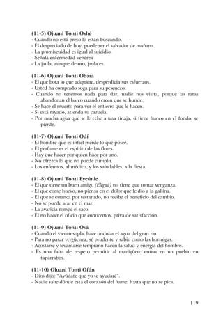 119
(11-5) Ojuani Tonti Oshé
- Cuando no está preso lo están buscando.
- El despreciado de hoy, puede ser el salvador de mañana.
- La promiscuidad es igual al suicidio.
- Señala enfermedad venérea
- La jaula, aunque de oro, jaula es.
(11-6) Ojuani Tonti Obara
- El que bota lo que adquiere, desperdicia sus esfuerzos.
- Usted ha comprado soga para su pescuezo.
- Cuando no tenemos nada para dar, nadie nos visita, porque las ratas
abandonan el barco cuando creen que se hunde.
- Se hace el muerto para ver el entierro que le hacen.
- Si está rayado, atienda su cazuela.
- Por mucha agua que se le eche a una tinaja, si tiene hueco en el fondo, se
pierde.
(11-7) Ojuani Tonti Odí
- El hombre que es infiel pierde lo que posee.
- El perfume es el espíritu de las flores.
- Hay que hacer por quien hace por uno.
- No ofrezca lo que no puede cumplir.
- Los enfermos, al médico, y los saludables, a la fiesta.
(11-8) Ojuani Tonti Eyeúnle
- El que tiene un buen amigo (Eleguá) no tiene que tomar venganza.
- El que come huevo, no piensa en el dolor que le dio a la gallina.
- El que se estanca por testarudo, no recibe el beneficio del cambio.
- No se puede arar en el mar.
- La avaricia rompe el saco.
- El no hacer el oficio que conocemos, priva de satisfacción.
(11-9) Ojuani Tonti Osá
- Cuando el viento sopla, hace ondular el agua del gran río.
- Para no pasar vergüenza, sé prudente y sabio como las hormigas.
- Acostarse y levantarse temprano hacen la salud y energía del hombre.
- Es una falta de respeto permitir al manigüero entrar en un pueblo en
taparrabos.
(11-10) Oluani Tonti Ofún
- Dios dijo: “Ayúdate que yo te ayudaré”.
- Nadie sabe dónde está el corazón del ñame, hasta que no se pica.
 