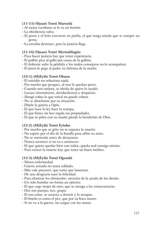 121
(11-15) Ojuani Tonti Marunlá
- Al mejor escribano se le va un borrón.
- La obediencia salva.
- El perro y el león entraron en porfía, el que tenga miedo que se compre un
perro.
- La envidia destruye, pero la justicia llega.
(11-16) Ojuani Tonti Merindilogún
- Para hacer justicia hay que tener experiencia.
- El pollón pica al gallo por causa de la gallina.
- El doliente sufre la pérdida y los malos consejeros no lo acompañan.
- El joven le pega al padre en defensa de la madre.
(12-1) (M)Eyilá Tonti Okana
- El suicidio no soluciona nada.
- Por mucho que pesques, al mar le quedan peces.
- Cuando uno mejora, se olvida de quien lo ayudó.
- Locura intermitente, desobediencia y desprecio.
- Shangó cobra lo que usted no puede cobrar.
- No se abochorne por su situación.
- Déjele la guerra a Ogún.
- El que hace la ley hace la trampa.
- El que firma sin leer regala sus propiedades.
- El que se pelea con su madre pierde la bendición de Dios.
(12-2) (M)Eyilá Tonti Eyioko
- Por mucho que se grite no se espanta la muerte.
- No espere por el día de la batalla para afilar su arma.
- No se merienda antes de desayunar.
- Nunca oscurece si no va a amanecer.
- El que quiere quedar bien con todos, queda mal consigo mismo.
- Para vencer la muerte hay que tener un buen médico.
(12-3) (M)Eyilá Tonti Ogundá
- Marca enfermedad.
- Guerra avisada no mata soldado.
- Más vale precaver, que tener que lamentar.
- De una desgracia nace la felicidad.
- Para eliminar los obstáculos, necesita de la ayuda de los demás.
- Un solo hombre no forma un ejército.
- El que coge mujer de otro, que se atenga a las consecuencias.
- Dos son parejas; tres, grupo.
- El oso come, se acuesta a dormir y lo atrapan.
- El bocón es como el pez, que por su boca muere.
- Si no va a la guerra, no cargue con las armas.
 