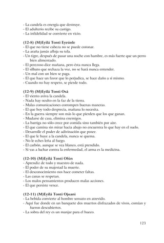 123
- La candela es energía que destruye.
- El adulterio recibe su castigo.
- La infidelidad se convierte en vicio.
(12-8) (M)Eyilá Tonti Eyeúnle
- El que no tiene cabeza no se puede coronar.
- La araña jamás afloja su tela.
- Un tigre, después de pasar una noche con hambre, es más fuerte que un perro
bien alimentado.
- El perezoso dice mañana, pero ésta nunca llega.
- El silbato que rechaza la voz, no se hará nunca entender.
- Un mal con un bien se paga.
- El que hace un favor que lo perjudica, se hace daño a sí mismo.
- Cuando no hay respeto, se pierde todo.
(12-9) (M)Eyilá Tonti Osá
- El viento aviva la candela.
- Nada hay oculto en la faz de la tierra.
- Malas comunicaciones corrompen buenas maneras.
- El que hoy todo desprecia, mañana lo necesita.
- En la guerra siempre son más lo que pierden que los que ganan.
- Mudarse de casa, elimina enemigos.
- La barriga no sólo crece por comida sino también por aire.
- El que camina sin mirar hacia abajo no encuentra lo que hay en el suelo.
- Desarrolle el poder de adivinación que posee.
- El que le huye a la candela, nunca se quema.
- No le eches leña al fuego.
- El carbón, aunque se vea blanco, está prendido.
- Si vas a luchar contra la enfermedad, el arma es la medicina.
(12-10) (M)Eyilá Tonti Ofún
- Aprendiz de todo y maestro de nada.
- El poder de su majestad la muerte.
- El desconocimiento nos hace cometer faltas.
- Las canas se respetan.
- Los malos pensamientos producen malas acciones.
- El que persiste vence.
(12-11) (M)Eyilá Tonti Ojuani
- La bebida convierte al hombre sensato en atrevido.
- Aquí fue donde en un banquete dos muertos disfrazados de vivos, comían y
fueron descubiertos.
- La sobra del rey es un manjar para el hueco.
 