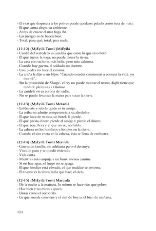 124
- El rico que desprecia a los pobres puede quedarse pelado como tusa de maíz.
- El que canta alegra su ambiente.
- Antes de cruzar el mar haga ebó.
- Las juergas no le hacen bien.
- Total, para qué; total, para nada.
(12-12) (M)Eyilá Tonti (M)Eyilá
- Candil del vertedero es candela que come lo que otro botó.
- El que tuerce la soga, no puede torcer la tierra.
- La casa con techo es más bella, pero más calurosa.
- Cuando hay guerra, el soldado no duerme.
- Una piedra no hace el camino.
- La araña le dijo a sus hijos: “Cuando ustedes comiencen a conocer la vida, yo
moriré”.
- Sin la protección de Shangó , el rey no puede montar el trono; Alafin tiene que
rendirle pleitesías a Obakoso.
- La candela no es corona de nadie.
- No se puede levantar la mano para tocar la tierra.
(12-13) (M)Eyilá Tonti Metanlá
- Enférmate y sabrás quién es tu amigo.
- La ceiba no admite competencia a su alrededor.
- El que hace de su casa un hotel, la pierde.
- El que presta dinero pierde el amigo y pierde el dinero.
- El que trae; lleva y el que no ve, no habla.
- La cabeza en los hombros y los pies en la tierra.
- Cuando el aire entra en la cabeza, ésta se llena de embustes.
(12-14) (M)Eyilá Tonti Merinlá
- Guerra de familia, no adelanta pero sí destruye.
- Vino de paso y se quedó viviendo.
- Vida corta.
- Mientras más empuja a un burro menos camina.
- Si no hay agua, el fuego no se apaga.
- El que bendice está elevado, el que maldice se entierra.
- El trueno es la única bulla que hace el cielo.
(12-15) (M)Eyilá Tonti Marunlá
- De la noche a la mañana, lo mismo se hace rico que pobre.
- Haz bien y no mires a quien.
- Lloras como el cocodrilo.
- Lo que sucede conviene y el mal de hoy es el bien de mañana.
 