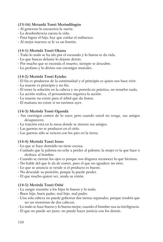 128
(13-16) Metanlá Tonti Merindilogún
- Al generoso lo encuentra la suerte.
- La desobediencia cuesta la vida.
- Para lograr el hijo, hay que cuidar el embarazo.
- Al mejor maestro se le va un borrón.
(14-1) Merinlá Tonti Okana
- Todo lo malo se ha ido por el escusado y lo bueno te da vida.
- Lo que buscas delante lo dejaste detrás.
- Por mucho que se esconda el muerto, siempre se descubre.
- Lo profano y lo divino son enemigos mortales.
(14-2) Merinlá Tonti Eyioko
- El fin es productor de la continuidad y el principio es quien nos hace vivir.
- La muerte es principio y no fin.
- El tener la solución en la cabeza y no ponerla en práctica, no resuelve nada.
- La acción realiza, el pensamiento organiza la acción.
- La muerte no existe para el árbol que da frutos.
- El mañana no existe si no tuvimos ayer.
(14-3) Merinlá Tonti Ogundá
- Sus enemigos comen de lo suyo; pero cuando usted no tenga, sus amigos
desaparecen.
- La traición está en la mesa donde se sientan sus amigos.
- Las guerras no se producen en el cielo.
- Las guerras sólo se vencen con los pies en la tierra.
(14-4) Merinlá Tonti Iroso
- Lo que se hace dormido no tiene excusa.
- Cuidado que la paloma no eche a perder al palomo; la mujer es la que hace o
deshace al hombre.
- Cuando se cierran los ojos es porque nos disgusta reconocer lo que hicimos.
- No hable del que le da de comer, pues el que no agradece no sirve.
- Lo que se anuncia se vende si el producto es bueno.
- No descuide su posición, porque la puede perder.
- El que mucho quiere ver, anula su visión.
(14-5) Merinlá Tonti Oshé
- La sangre trasmite a los hijos lo bueno y lo malo.
- Buen hijo, buen padre; mal hijo, mal padre.
- Una sola cabeza no puede gobernar dos tierras separadas, porque tendría que
ser un monstruo de dos cabezas.
- Lo malo se hace bueno y lo bueno mejor, cuando el hombre usa su inteligencia.
- El que no puede ser justo, no puede hacer justicia con los demás.
 