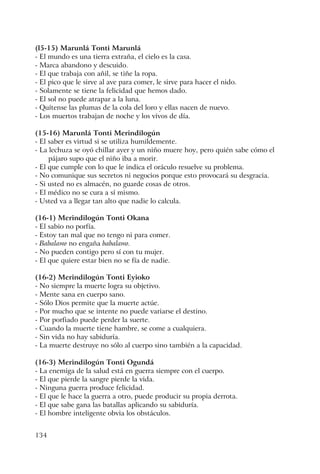 134
(l5-15) Marunlá Tonti Marunlá
- El mundo es una tierra extraña, el cielo es la casa.
- Marca abandono y descuido.
- El que trabaja con añil, se tiñe la ropa.
- El pico que le sirve al ave para comer, le sirve para hacer el nido.
- Solamente se tiene la felicidad que hemos dado.
- El sol no puede atrapar a la luna.
- Quítense las plumas de la cola del loro y ellas nacen de nuevo.
- Los muertos trabajan de noche y los vivos de día.
(15-16) Marunlá Tonti Merindilogún
- El saber es virtud si se utiliza humildemente.
- La lechuza se oyó chillar ayer y un niño muere hoy, pero quién sabe cómo el
pájaro supo que el niño iba a morir.
- El que cumple con lo que le indica el oráculo resuelve su problema.
- No comunique sus secretos ni negocios porque esto provocará su desgracia.
- Si usted no es almacén, no guarde cosas de otros.
- El médico no se cura a sí mismo.
- Usted va a llegar tan alto que nadie lo calcula.
(16-1) Merindilogún Tonti Okana
- El sabio no porfía.
- Estoy tan mal que no tengo ni para comer.
- Babalawo no engaña babalawo.
- No pueden contigo pero sí con tu mujer.
- El que quiere estar bien no se fía de nadie.
(16-2) Merindilogún Tonti Eyioko
- No siempre la muerte logra su objetivo.
- Mente sana en cuerpo sano.
- Sólo Dios permite que la muerte actúe.
- Por mucho que se intente no puede variarse el destino.
- Por porfiado puede perder la suerte.
- Cuando la muerte tiene hambre, se come a cualquiera.
- Sin vida no hay sabiduría.
- La muerte destruye no sólo al cuerpo sino también a la capacidad.
(16-3) Merindilogún Tonti Ogundá
- La enemiga de la salud está en guerra siempre con el cuerpo.
- El que pierde la sangre pierde la vida.
- Ninguna guerra produce felicidad.
- El que le hace la guerra a otro, puede producir su propia derrota.
- El que sabe gana las batallas aplicando su sabiduría.
- El hombre inteligente obvia los obstáculos.
 