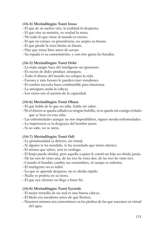 135
(16-4) Merindilogún Tonti Iroso
- El que de su sueños vive, la realidad lo despierta.
- El que vive su mentira, su verdad lo mata.
- No todo lo que viene al mundo es eterno.
- El que no conoce su procedencia, no acepta su futuro.
- El que pierde la vista limita su futuro.
- Hay que mirar bien antes de actuar.
- Su espada es su conocimiento, y con éste ganas las batallas.
(16-5) Merindilogún Tonti Oshé
- La mala sangre hace del inteligente un ignorante.
- El exceso de dulce produce amargura.
- Todo el dinero del mundo no compra la vida.
- Favores y más favores le pueden traer sinsabores.
- El cerebro necesita buen combustible para funcionar.
- La amargura anula la cabeza.
- Los vicios son el asesino de la capacidad.
(16-6) Merindilogún Tonti Obara
- El que habla de lo que no sabe, habla sin saber.
- Ni el dinero se queda callado en ningún bolsillo, ni se queda sin castigo el daño
que se hizo en esta vida.
- Las enfermedades aunque no nos imposibiliten, siguen siendo enfermedades.
- La impotencia es la desgracia del hombre joven.
- Si no sabe, no se meta.
(16-7) Merindilogún Tonti Odí
- La promiscuidad es defecto, no virtud.
- Si alguien te ha mordido, te ha recordado que tienes dientes.
- El mismo que salves, será tu verdugo.
- El brujo puede olvidar, pero aquella a quien le comió un hijo no olvida jamás.
- De las tres he visto una, de las tres he visto dos, de las tres he visto tres.
- Cuando el hombre cambia sus costumbres, el cuerpo se enferma.
- El inteligente no es infiel.
- Lo que se aprende despacio, no se olvida rápido.
- Nadie es profeta en su tierra.
- El que oye chismes no llega a buen fin.
(16-8) Merindilogún Tonti Eyeúnle
- El mejor remedio de un mal es una buena cabeza.
- El bledo era suculento antes de que lloviera.
- Nosotros mismos nos convertimos en las piedras de las que nacemos en virtud
del agua.
 