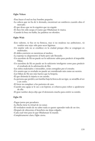 139
Ogbe Yekun
-Para hacer el mal no hay hombre pequeño.
-La cabeza que no ha de ir desnuda, encontrará un sombrero cuando abra el
mercado.
-El que desea que no lo engañen que no engañe.
-El Arco Iris sólo ocupa el tramo que Olodumare le marca.
-Cuando la boca no habla, las palabras no ofenden.
Ogbe Wale
-Eres valiente, te fías en tu firmeza, mas si no moderas tus ambiciones, tú
tendrás una vejez sólo para secar lágrimas.
-Un tejedor solo no se establece en la ciudad porque ellos se congregan en
multitudes.
-El abiku convierte en mentiroso al medico.
-La esponja va alegremente al baño pero sale llorando.
-Un sacerdote de Ifá no puede ser lo suficiente sabio para predecir al imposible
Odun.
-Un sacerdote de Ifá no puede ser lo suficiente inteligente como para predecir
el resultado de la adivinación de Ibó.
-Los niños malcriados e intratables, serán corregidos por el extraño.
-Un asunto que es revelado no puede ser considerado más como un secreto.
-Los Odun de Ifá son más fuertes que la brujería.
-El que disimula la injuria es un cuerdo.
-La persona que perdió a un familiar bajo la fiereza de un tigre, se arrodilla al ver
a un zorro.
-El favor no complace a los parientes de uno.
-Cuando una aguja se le cae a un leproso, se esfuerza para volver a apoderarse
de ella.
-El gran tambor akeya dijo que él demoraría mucho para emitir su sonido.
Ogbe Di
-Pagan justos por pecadores.
-La flecha tiene la virtud de no sonar.
-El verdadero modo de no saber nada es querer aprender todo de un tiro.
-Después de ofrecerme el beneficio me dejas colgado.
-Cada cual vino para lo que Olodumare lo mande.
-Completamente claro, Ogbe cierra.
 