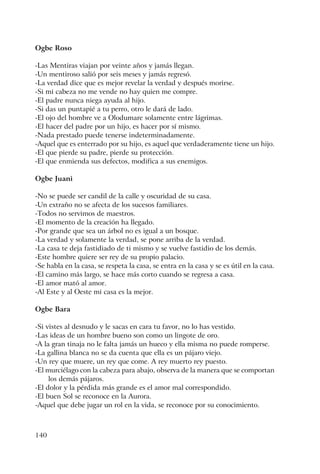 140
Ogbe Roso
-Las Mentiras viajan por veinte años y jamás llegan.
-Un mentiroso salió por seis meses y jamás regresó.
-La verdad dice que es mejor revelar la verdad y después morirse.
-Si mi cabeza no me vende no hay quien me compre.
-El padre nunca niega ayuda al hijo.
-Si das un puntapié a tu perro, otro le dará de lado.
-El ojo del hombre ve a Olodumare solamente entre lágrimas.
-El hacer del padre por un hijo, es hacer por sí mismo.
-Nada prestado puede tenerse indeterminadamente.
-Aquel que es enterrado por su hijo, es aquel que verdaderamente tiene un hijo.
-El que pierde su padre, pierde su protección.
-El que enmienda sus defectos, modifica a sus enemigos.
Ogbe Juani
-No se puede ser candil de la calle y oscuridad de su casa.
-Un extraño no se afecta de los sucesos familiares.
-Todos no servimos de maestros.
-El momento de la creación ha llegado.
-Por grande que sea un árbol no es igual a un bosque.
-La verdad y solamente la verdad, se pone arriba de la verdad.
-La casa te deja fastidiado de ti mismo y se vuelve fastidio de los demás.
-Este hombre quiere ser rey de su propio palacio.
-Se habla en la casa, se respeta la casa, se entra en la casa y se es útil en la casa.
-El camino más largo, se hace más corto cuando se regresa a casa.
-El amor mató al amor.
-Al Este y al Oeste mi casa es la mejor.
Ogbe Bara
-Si vistes al desnudo y le sacas en cara tu favor, no lo has vestido.
-Las ideas de un hombre bueno son como un lingote de oro.
-A la gran tinaja no le falta jamás un hueco y ella misma no puede romperse.
-La gallina blanca no se da cuenta que ella es un pájaro viejo.
-Un rey que muere, un rey que come. A rey muerto rey puesto.
-El murciélago con la cabeza para abajo, observa de la manera que se comportan
los demás pájaros.
-El dolor y la pérdida más grande es el amor mal correspondido.
-El buen Sol se reconoce en la Aurora.
-Aquel que debe jugar un rol en la vida, se reconoce por su conocimiento.
 