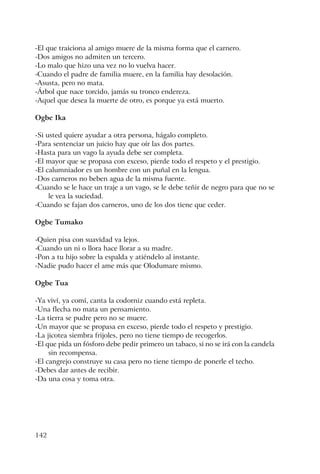 142
-El que traiciona al amigo muere de la misma forma que el carnero.
-Dos amigos no admiten un tercero.
-Lo malo que hizo una vez no lo vuelva hacer.
-Cuando el padre de familia muere, en la familia hay desolación.
-Asusta, pero no mata.
-Árbol que nace torcido, jamás su tronco endereza.
-Aquel que desea la muerte de otro, es porque ya está muerto.
Ogbe Ika
-Si usted quiere ayudar a otra persona, hágalo completo.
-Para sentenciar un juicio hay que oír las dos partes.
-Hasta para un vago la ayuda debe ser completa.
-El mayor que se propasa con exceso, pierde todo el respeto y el prestigio.
-El calumniador es un hombre con un puñal en la lengua.
-Dos carneros no beben agua de la misma fuente.
-Cuando se le hace un traje a un vago, se le debe teñir de negro para que no se
le vea la suciedad.
-Cuando se fajan dos carneros, uno de los dos tiene que ceder.
Ogbe Tumako
-Quien pisa con suavidad va lejos.
-Cuando un ni o llora hace llorar a su madre.
-Pon a tu hijo sobre la espalda y atiéndelo al instante.
-Nadie pudo hacer el ame más que Olodumare mismo.
Ogbe Tua
-Ya viví, ya comí, canta la codorniz cuando está repleta.
-Una flecha no mata un pensamiento.
-La tierra se pudre pero no se muere.
-Un mayor que se propasa en exceso, pierde todo el respeto y prestigio.
-La jicotea siembra frijoles, pero no tiene tiempo de recogerlos.
-El que pida un fósforo debe pedir primero un tabaco, si no se irá con la candela
sin recompensa.
-El cangrejo construye su casa pero no tiene tiempo de ponerle el techo.
-Debes dar antes de recibir.
-Da una cosa y toma otra.
 