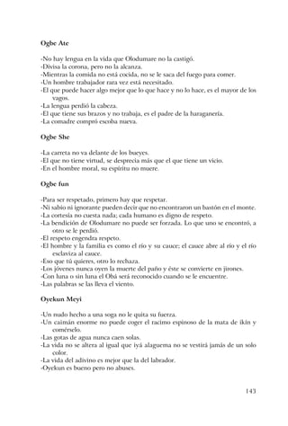 143
Ogbe Ate
-No hay lengua en la vida que Olodumare no la castigó.
-Divisa la corona, pero no la alcanza.
-Mientras la comida no está cocida, no se le saca del fuego para comer.
-Un hombre trabajador rara vez está necesitado.
-El que puede hacer algo mejor que lo que hace y no lo hace, es el mayor de los
vagos.
-La lengua perdió la cabeza.
-El que tiene sus brazos y no trabaja, es el padre de la haraganería.
-La comadre compró escoba nueva.
Ogbe She
-La carreta no va delante de los bueyes.
-El que no tiene virtud, se desprecia más que el que tiene un vicio.
-En el hombre moral, su espíritu no muere.
Ogbe fun
-Para ser respetado, primero hay que respetar.
-Ni sabio ni ignorante pueden decir que no encontraron un bastón en el monte.
-La cortesía no cuesta nada; cada humano es digno de respeto.
-La bendición de Olodumare no puede ser forzada. Lo que uno se encontró, a
otro se le perdió.
-El respeto engendra respeto.
-El hombre y la familia es como el río y su cauce; el cauce abre al río y el río
esclaviza al cauce.
-Eso que tú quieres, otro lo rechaza.
-Los jóvenes nunca oyen la muerte del paño y éste se convierte en jirones.
-Con luna o sin luna el Obá será reconocido cuando se le encuentre.
-Las palabras se las lleva el viento.
Oyekun Meyi
-Un nudo hecho a una soga no le quita su fuerza.
-Un caimán enorme no puede coger el racimo espinoso de la mata de ikín y
comérselo.
-Las gotas de agua nunca caen solas.
-La vida no se altera al igual que iyá alaguema no se vestirá jamás de un solo
color.
-La vida del adivino es mejor que la del labrador.
-Oyekun es bueno pero no abuses.
 