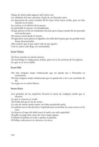 148
-Hojas de árbol caído juguetes del viento son.
-La sabiduría del otro, previene al jefe de ser llamado tonto.
-La ignorancia de como estudiar Ifá les hace mirar hacia arriba, pero no hay
oráculo en el techo.
-La cortina es el adivino de la puerta.
-Es preferible la muerte a la humillación.
-El que piensa en Ifá sin estudiarlo está mal, pero el que estudia Ifá sin pensarlo
está mucho peor.
-El carnero orina desde el vientre.
-El agricultor avaro planta el algodón a la orilla del río para que sea posible tener
frutos descomunales.
-Doy todo lo que sé por saber todo lo que ignoro.
-Con la calma todo llega a la normalidad.
Iwori Yekun
-En boca cerrada no entran moscas.
-El murciélago se cuelga patas arribas, pero así ve las acciones de los pájaros.
-Lo que se ve no se habla.
Iwori Odi
-No hay ninguna mujer embarazada que no pueda dar a Orunmila en
nacimiento.
-No hay ninguna mujer embarazada que no pueda dar a luz a un sacerdote de
Ifá.
-Lo negro no se vuelve blanco.
Iworo Koso
-Los genitales de las serpientes besarán la tierra de cualquier modo que se
muevan.
-Lo que se anuncia se vende.
-No hable del que le da de comer.
-La rata de monte jamás muere sin haber producido prole.
-La paloma usa su ala derecha e izquierda para acomodar las cosas nuevas en la
casa.
-La hoja en el tope del árbol caerá al suelo con toda seguridad.
-El gallo no paga dote antes de tener mujer alguna.
-Cuidado la paloma no eche a perder el palomar.
-El follaje caído provee de alimento a la tierra.
 