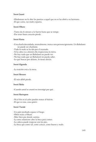 149
Iwori Juani
-Olodumare no le abre las puertas a aquel que no se las abrió a su hermano.
-El que canta, sus males espanta.
Iwori Obere
-Tanto da el cántaro a la fuente hasta que se rompe.
-Por tener buen corazón pierde.
Iwori Kana
-Una charla descuidada, normalmente, mata a una persona ignorante. Un Babalawo
no puede ser charlatán.
-Todo lo malo se ha ido por el escusado.
-Si la cabra va a dormir ella inspecciona la tierra.
-No hay nada que un Babalawó no puede ver.
-No hay nada que un Babalawó no pueda saber.
-Lo que buscas por delante, lo tienes detrás.
Iwori Ogunda
-La traición está a la mesa.
Iwori Bosaso
-El más débil pierde.
Iwori Boka
-Cuando usted se asustó no investigó por qué.
Iwori Batrupon
-Ni el frío ni el calor pueden matar al halcón.
-El que se casa, casa quiere.
Iwori Turale
-Un palo jorobado esparce el fuego.
-Obiní mata a Okuní.
-Mire bien por donde camina.
-La ostra solamente abre la boca para comer.
-La cabeza puede tropezar con los pies.
-La boca que come sal, come azúcar, come bueno y malo.
 