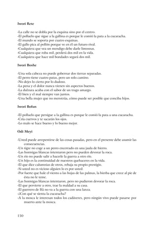 150
Iwori Rete
-La calle no se dobla por la esquina sino por el centro.
-El polluelo que sigue a la gallina es porque le comió la pata a la cucaracha.
-El mundo se soporta por cuatro esquinas.
-El gallo pica al pollón porque ve en él un futuro rival.
-Cualquiera que vea un mendigo debe darle limosnas.
-Cualquiera que roba mil, perderá dos mil en la vida.
-Cualquiera que hace mil bondades segará dos mil.
Iwori Boshe
-Una sola cabeza no puede gobernar dos tierras separadas.
-El perro tiene cuatro patas, pero un solo camino.
-No dejes lo cierto por lo dudoso.
-La pena y el dolor nunca vienen sin aspectos buenos.
-La dulzura acaba con el sabor de un trago amargo.
-El bien y el mal siempre van juntos.
-Una bella mujer que no menstrúa, cómo puede ser posible que conciba hijos.
Iwori Bofun
-El polluelo que persigue a la gallina es porque le comió la pata a una cucaracha.
-Cría cuervos y te sacarán los ojos.
-Lo malo se hace bueno y lo bueno mejor.
Odi Meyi
-Usted puede arrepentirse de las cosas pasadas, pero en el presente debe asumir las
consecuencias.
-Un tigre no coge a un perro encerrado en una jaula de hierro.
-Las hormigas blancas intentaron pero no pueden devorar la roca.
-Un río no puede salir a hacerle la guerra a otro río.
-Un hijo es la continuidad de nuestros quehaceres en la vida.
-El que dice calumnias de otros, rebaja su propio prestigio.
-Si usted no es vicioso alguien lo es por usted.
-Por fuerte que hale el viento a las hojas de las palmas, la hierba que crece al pie de
ésta no le teme.
-Las hormigas blancas intentaron, pero no pudieron devorar la roca.
-El que pervierte a otro, trae la maldad a su casa.
-El guerrero de Ifá no va a la guerra con una lanza.
-¿Con qué se sienta la cucaracha?
-A la mosca le interesan todos los cadáveres, pero ningún vivo puede pasarse por
muerto ante la mosca.
 