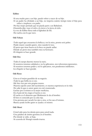 151
Edibre
-Si una madre pare a un hijo, puede volver a nacer de su hijo.
-Si un padre ha olvidado a un hijo, no importa cuánto tiempo tome el hijo para
volver a implorar a su padre.
-No hay mujer preñada que no pueda parir a un Babalawó.
-Orunmila dijo: traer el cielo a la tierra y la tierra al cielo.
-La voz de Edibre llena todo el Igbodun de Ifá.
-No vuelva con lo que tuvo.
Odi Yekun
-Todo aquel que encuentra la belleza y no la mira, pronto será pobre.
-Nadie muere cuando quiere, sino cuando le toca.
-El perro que tiene hueso en la boca no puede aullar.
-Donde un perro mea también mea su hermano.
-El chiquito se hace grande.
Odi Oro
-Todo el cuerpo duerme menos la nariz.
-Si nosotros tenemos sabiduría y no la aplicamos, nos volveremos ignorantes.
-Si nosotros tenemos poder y no lo aplicamos, nos pondremos indolentes.
-Lo chiquito se hace grande.
Odi Roso
-Uno es el mejor guardián de su negocio.
-Todo lo que brilla no es oro.
-Me hice rico por mis propias manos.
-Nuestra opción antes del nacimiento, es nuestra experiencia en la vida.
-No sabe lo que es amor quien no esté enamorado.
-Luchar por sí mismo es la mejor medicina.
-En el país de los ciegos el tuerto es rey.
-El sueño es el alimento que Olodumare le da al hombre.
-El loro es conocido por su cola roja.
-Una persona por sacarle los ojos a otra, se los saca él mismo.
-Buena ayuda recibe quien se ayuda a sí mismo.
Odi Moni
-Usted sabe para los demás pero para usted nada.
-Una palabra de ánimo germina en el hombre.
-Por donde se sube, se baja.
-Se acuerda de Shangó cuando truena.
 