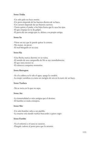 155
Iroso Tolda
-Un solo palo no hace monte.
-Un perro depende de los buenos dientes de su boca.
-Un carnero depende de sus buenos cuernos.
-Tanto quiere el padre a los hijos hasta que le saca los ojos.
-El que empuja no se da golpes.
-El perro de tan amigo que es, delata a su propio amigo.
Iroso Sa
-Viene un rey que le puede quitar la corona.
-No matar, no pecar.
-El mal búsquelo en su casa.
Iroso Ka
-Una flecha nunca duerme en su vaina.
-El sonido de una campanilla de Ifá se oye mundialmente.
-El que mira menos ve.
-El esfuerzo conquista montañas.
Iroso Batrupon
-Si a la caldera se le sale el agua; apaga la candela.
-La mujer vanidosa es como un narigón de oro en la nariz de un buey.
Iroso Tualara
-No se meta en lo que no sepa.
Iroso Ate
-La inmortalidad es más antigua que el destino.
-El hambre es mala consejera.
Iroso She
-Un solo hombre salva a un pueblo.
-La muerte está dando vueltas buscando a quien coger.
Iroso Fumbo
-Ya el enfermo y el sano se curaron.
-Póngale cadena al perro para que la arrastre.
 