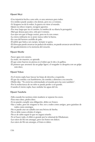 156
Ojuani Meyi
-Una injusticia hecha a uno solo, es una amenaza para todos.
-Un médico puede ayudar a los demás, pero no a sí mismo.
-Si Ayaguna no da la orden, la guerra no viene al mundo.
-Quien no ofrece respeto, recogerá agravios.
-Por muy largo que sea el camino, la sombra de su silueta lo perseguirá.
-Mal que deseas para otro, velo por ti mismo.
-Los ojos ven que el fuego cocina, pero no lo ven comer.
-La estera ordinaria no se pone nunca sobre la buena.
-En casa del herrero cuchillo de palo.
-El jabón que baña a un cuerpo, siempre se gasta.
-El chivo que puede arrancar un pedazo de madera, no puede arrancar uno de hierro.
-El agradecimiento es la memoria del corazón.
Ojuani Shorbe
-Sacar agua con canasta.
-Lo malo, sin maestro, se aprende.
-El que come huevos no piensa en el dolor que le dio a la gallina.
-El primero que arremete da un golpe ligero, el vengador se desquita con un golpe
más duro.
Ojuani Yekun
-Si el viento sopla hace lanzar las hojas de derecha a izquierda.
-El que da comida a un hambriento, da comida y alimento a su corazón.
-Olofin dijo: “Yo envío las enfermedades al mundo pero las curo también”.
-Por la malacrianza de un niño se puede perder a un grande.
-Cuando el viento sopla, hace ondular las aguas del río.
Ojuani Tanshela
-Sólo cuando los racimos están maduros se separan los cocos.
-Para nuez dura, piedra dura.
-Si no puedes cumplir una obligación, debes ser franco.
-Oye a todos, pero de ninguno te fíes; ten a todos como amigos, pero guárdase de
todos como enemigos.
-No se puede atar un caballo con una brizna de hierba.
-No se debe nunca olvidar el origen.
-No es de sabio seguir lo que no augura triunfo.
-Yo sé hacer todo, el ebbó es grande por la voluntad de Olodumare.
-Las raíces de Ifá son amargas, pero sus frutos son dulces.
-Las raíces de Ifá son amargas, el fruto es dulce.
 