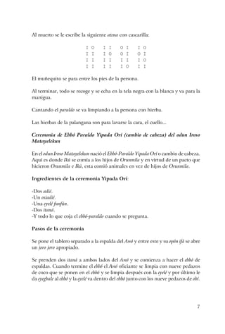 7
Al muerto se le escribe la siguiente atena con cascarilla:
I O I I O I I O
I I I O O I O I
I I I I I I I O
I I I I I O I I
El muñequito se para entre los pies de la persona.
Al terminar, todo se recoge y se echa en la tela negra con la blanca y va para la
manigua.
Cantando el paraldo se va limpiando a la persona con hierba.
Las hierbas de la palangana son para lavarse la cara, el cuello...
Ceremonia de Ebbó Paraldo Yipada Orí (cambio de cabeza) del odun Iroso
Matayelekun
En el odun Iroso Matayelekun nació el Ebbó-Paraldo Yipada Orí o cambio de cabeza.
Aquí es donde Ikú se comía a los hijos de Orunmila y en virtud de un pacto que
hicieron Orunmila e Ikú, esta comió animales en vez de hijos de Orunmila.
Ingredientes de la ceremonia Yipada Orí:
-Dos adié.
-Un osiadié.
-Una eyelé funfún.
-Dos itaná.
-Y todo lo que coja el ebbó-paraldo cuando se pregunta.
Pasos de la ceremonia
Se pone el tablero separado a la espalda del Awó y entre este y su opón ifá se abre
un joro joro apropiado.
Se prenden dos itaná a ambos lados del Awó y se comienza a hacer el ebbó de
espaldas. Cuando termine el ebbó el Awó oficiante se limpia con nueve pedazos
de coco que se ponen en el ebbó y se limpia después con la eyelé y por último le
da eyegbale al ebbó y la eyelé va dentro del ebbó junto con los nueve pedazos de obí.
 