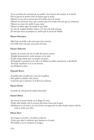 158
-Si no escuchas los consejos de tus padres, los troncos del camino se lo darán.
-Por la puerta lo mismo entra lo bueno que lo malo.
-Ojuani no usa tela a menos que él la mida antes de usarla.
-Ojuani no construye una casa a menos que él la mida antes de que la construya.
-Ojuani no come sin medir lo que come.
-Ojuani no bebe agua sin medir lo que bebe.
-La uña de ningún hombre infecta a la nuez de kolá amarga.
-El mal que haces al prójimo te vuelve por la mano de Olofin.
Ojuani Batrupon
-Más hala un bollo y dos tetas que cien carretas.
-Un bollo hala más que una yunta de buey.
Ojuani Alakentu
-Ijamka no arranca de raíz el tallo del nuevo retoño.
-Gbégbé permanecerá verde siempre en la vida.
-El que tenga miedo que se compre un perro.
-El leopardo se prepara en la vida y la babosa no debe aventurarse a desafiarlo.
-Al mejor escribano se le va un borrón.
-La obediencia salva.
Ojuandi Birete
-El pollón pica al gallo por causa de la gallina.
-Dos gallos no deben vivir juntos.
-Camarón que se duerme se lo lleva la corriente.
Ojuani Boshe
-Cuando no está preso lo andan buscando.
Ojuani Bofun
-No metas la mano donde no te llegue la vista.
-Nadie sabe donde está el corazón del ñame hasta que lo pica.
-Olodumare en el cielo y yo en la tierra y yo aquí con mi saber hecho afuera todo lo
malo y acabo con ellos.
Obara Meyi
-Tu lengua es tu león, si la dejas te devora.
-Tanto que sabe la codorniz que duerme en el suelo.
-No hables y no te morderás la lengua.
 