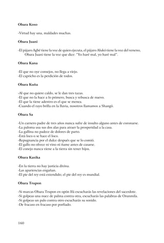 160
Obara Koso
-Virtud hay una, maldades muchas.
Obara Juani
-El pájaro Agbé tiene la voz de quien ejecuta, el pájaro Alukó tiene la voz del veneno,
Obara Juani tiene la voz que dice: “Yo haré mal, yo haré mal”.
Obara Kana
-El que no oye consejos, no llega a viejo.
-El capricho es la perdición de todos.
Obara Kuña
-Al que no quiere caldo, se le dan tres tazas.
-El que no la hace a lo primero, busca y rebusca de nuevo.
-El que la tiene adentro es el que se menea.
-Cuando el rayo brilla en la lluvia, nosotros llamamos a Shangó.
Obara Sa
-Un carnero padre de tres años nunca sufre de insulto alguno antes de coronarse.
-La paloma usa sus dos alas para atraer la prosperidad a la casa.
-La gallina no padece de dolores de parto.
-Está loco o se hace el loco.
-Repugnancia por el dulce después que se lo comió.
-El gallo no ofrece ni vino ni ñame antes de casarse.
-El conejo nunca viene a la tierra sin tener hijos.
Obara Kasika
-En la tierra no hay justicia divina.
-Las apariencias engañan.
-El pie del rey está extendido; el pie del rey es mundial.
Obara Trupon
-Si marcas Obara Trupon en opón Ifá escucharás las revelaciones del sacerdote.
-Si golpeas una nuez de palma contra otra, escucharás las palabras de Orunmila.
-Si golpeas un palo contra otro escucharás su sonido.
-De fracaso en fracaso por porfiado.
 