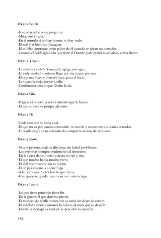162
Okana Sorde
-Lo que se sabe no se pregunta.
-Mira, oye y calla.
-En el mundo si no hay bueno, no hay malo.
-El mal y el bien son jimaguas.
-El es feliz ignorante, pero pobre de él cuando se abran sus sentidos.
-Cuando el Adifá ignora lo que tiene el Osorde, pide ayuda a su Babá y cobra doble.
Okana Yekun
-La mucha candela Yemayá la apaga con agua.
-La enfermedad lo mismo llega por tierra que por mar.
-El que mal hace y bien no hace, para sí hace.
-La tragedia vieja vuelve a salir.
-Confórmese con lo que Olofin le da.
Okana Gio
-Hágase el muerto a ver el entierro que le hacen.
-El que ají pica es porque ají come.
Okana Di
-Cada uno con su cada cual.
-El que no va por camino conocido, retrocede y encuentra los demás cerrados.
-Una olla negra tiene cuidado de cualquiera menos de sí misma.
Okana Roso
-Si una persona mala se disculpa, no habrá problemas.
-Las personas siempre perdonarán al ignorante.
-En la tierra de los tuertos cierra un ojo y tira.
-El que mucho habla mucho yerra.
-El mal voluntarioso no es bueno.
-El de paz engaña a al enemigo.
-A la tierra que fueres haz lo que vieres.
-Hay quien se queda tuerto por ver a otro ciego.
Okana Juani
-Lo que tiene principio tiene fin.
-En la guerra el que duerme pierde.
-El muñeco de arcilla nunca cae al suelo sin dejar de existir.
-El machete viene y arranca la cabeza al maíz que lo desafíe.
-Donde se destapa la verdad, se descubre la mentira.
 