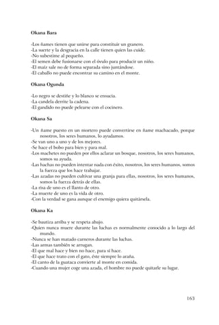 163
Okana Bara
-Los ñames tienen que unirse para constituir un granero.
-La suerte y la desgracia en la calle tienen quien las cuide.
-No subestime al pequeño.
-El semen debe fusionarse con el óvulo para producir un niño.
-El maíz sale no de forma separada sino juntándose.
-El caballo no puede encontrar su camino en el monte.
Okana Ogunda
-Lo negro se destiñe y lo blanco se ensucia.
-La candela derrite la cadena.
-El gandido no puede pelearse con el cocinero.
Okana Sa
-Un ñame puesto en un mortero puede convertirse en ñame machacado, porque
nosotros, los seres humanos, lo ayudamos.
-Se van uno a uno y de los mejores.
-Se hace el bobo para bien y para mal.
-Los machetes no pueden por ellos aclarar un bosque, nosotros, los seres humanos,
somos su ayuda.
-Las hachas no pueden intentar nada con éxito, nosotros, los seres humanos, somos
la fuerza que los hace trabajar.
-Las azadas no pueden cultivar una granja para ellas, nosotros, los seres humanos,
somos la fuerza detrás de ellas.
-La risa de uno es el llanto de otro.
-La muerte de uno es la vida de otro.
-Con la verdad se gana aunque el enemigo quiera quitársela.
Okana Ka
-Se bautiza arriba y se respeta abajo.
-Quien nunca muere durante las luchas es normalmente conocido a lo largo del
mundo.
-Nunca se han matado carneros durante las luchas.
-Las armas también se arrugan.
-El que mal hace y bien no hace, para sí hace.
-El que hace trato con el gato, éste siempre lo araña.
-El canto de la guataca convierte al monte en comida.
-Cuando una mujer coge una azada, el hombre no puede quitarle su lugar.
 