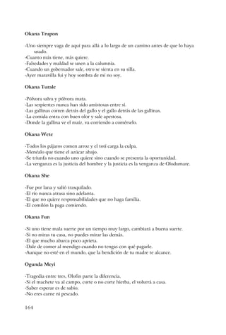 164
Okana Trupon
-Uno siempre vaga de aquí para allá a lo largo de un camino antes de que lo haya
usado.
-Cuanto más tiene, más quiere.
-Falsedades y maldad se unen a la calumnia.
-Cuando un gobernador sale, otro se sienta en su silla.
-Ayer maravilla fui y hoy sombra de mí no soy.
Okana Turale
-Pólvora salva y pólvora mata.
-Las serpientes nunca han sido amistosas entre sí.
-Las gallinas corren detrás del gallo y el gallo detrás de las gallinas.
-La comida entra con buen olor y sale apestosa.
-Donde la gallina ve el maíz, va corriendo a comérselo.
Okana Wete
-Todos los pájaros comen arroz y el totí carga la culpa.
-Menéalo que tiene el azúcar abajo.
-Se triunfa no cuando uno quiere sino cuando se presenta la oportunidad.
-La venganza es la justicia del hombre y la justicia es la venganza de Olodumare.
Okana She
-Fue por lana y salió trasquilado.
-El río nunca atrasa sino adelanta.
-El que no quiere responsabilidades que no haga familia.
-El comilón la paga comiendo.
Okana Fun
-Si uno tiene mala suerte por un tiempo muy largo, cambiará a buena suerte.
-Si no miras tu casa, no puedes mirar las demás.
-El que mucho abarca poco aprieta.
-Dale de comer al mendigo cuando no tengas con qué pagarle.
-Aunque no esté en el mundo, que la bendición de tu madre te alcance.
Ogunda Meyi
-Tragedia entre tres, Olofin parte la diferencia.
-Si el machete va al campo, corte o no corte hierba, el volverá a casa.
-Saber esperar es de sabio.
-No eres carne ni pescado.
 
